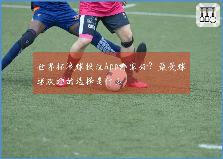 世界杯滚球投注App哪家好？最受球迷欢迎的选择是什么