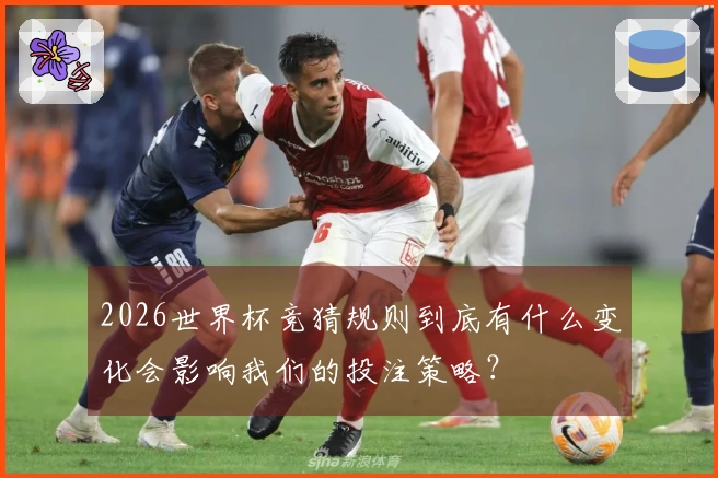2026世界杯竞猜规则到底有什么变化会影响我们的投注策略？