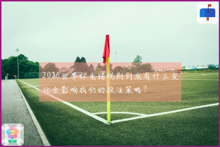 2026世界杯竞猜规则到底有什么变化会影响我们的投注策略？